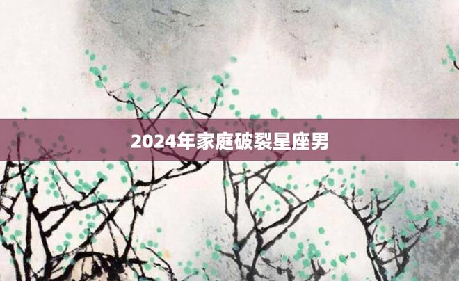 2024年家庭破裂星座男 2024年下半年脱单结婚的男人星座