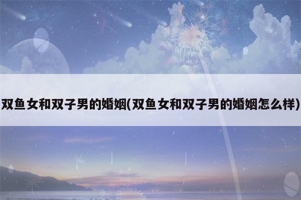 双子女双鱼男结婚 双鱼是唯一让双子疯狂的星座